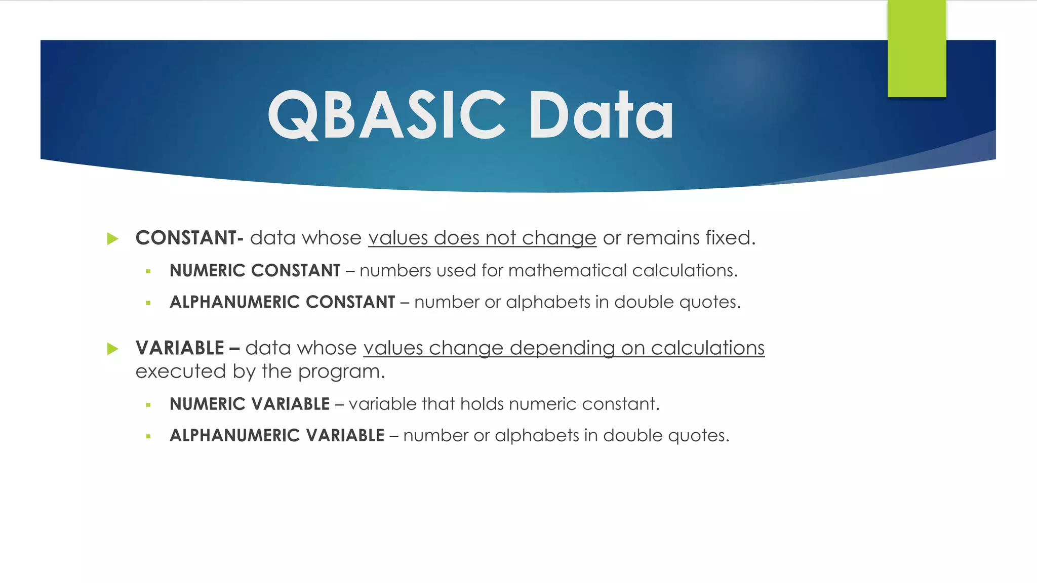 QBASIC Data
 CONSTANT- data whose values does not change or remains fixed.
 NUMERIC CONSTANT – numbers used for mathematical calculations.
 ALPHANUMERIC CONSTANT – number or alphabets in double quotes.
 VARIABLE – data whose values change depending on calculations
executed by the program.
 NUMERIC VARIABLE – variable that holds numeric constant.
 ALPHANUMERIC VARIABLE – number or alphabets in double quotes.
 