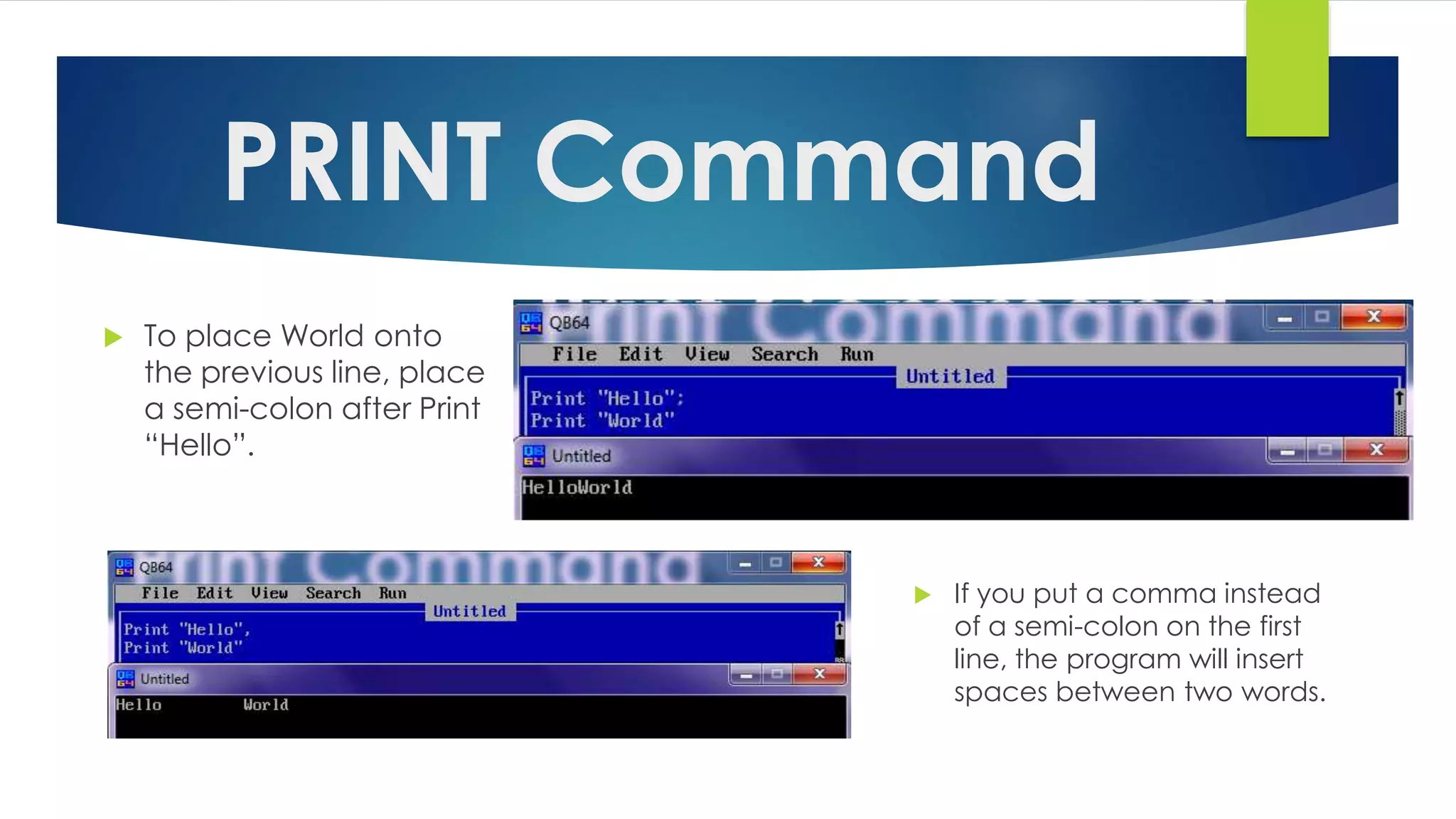 PRINT Command
 To place World onto
the previous line, place
a semi-colon after Print
“Hello”.
 If you put a comma instead
of a semi-colon on the first
line, the program will insert
spaces between two words.
 
