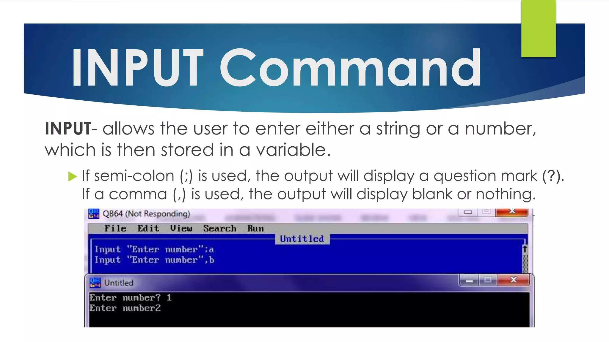 INPUT Command
INPUT- allows the user to enter either a string or a number,
which is then stored in a variable.
 If semi-colon (;) is used, the output will display a question mark (?).
If a comma (,) is used, the output will display blank or nothing.
 