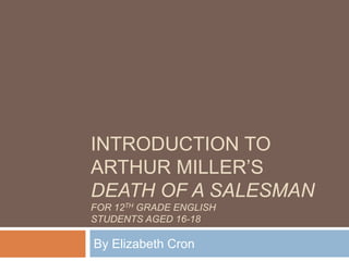 INTRODUCTION TO
ARTHUR MILLER’S
DEATH OF A SALESMAN
FOR 12TH GRADE ENGLISH
STUDENTS AGED 16-18
By Elizabeth Cron
 