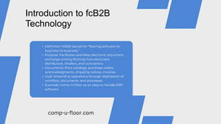 • Definition: fcB2B stands for “flooring software for
business-to-business.”
• Purpose: Facilitates seamless electronic document
exchange among flooring manufacturers,
distributors, retailers, and contractors.
• Documents: Price catalogs, purchase orders,
acknowledgments, shipping notices, invoices.
• Goal: Streamline operations through digitization of
workflow, documents, and processes.
• Example: Comp-U-Floor as an easy-to-handle ERP
software.
Introduction to fcB2B
Technology
comp-u-floor.com
 