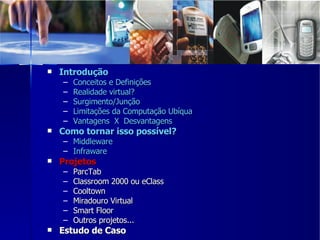Introdução Conceitos e Definições Realidade virtual? Surgimento/Junção Limitações da Computação Ubíqua Vantagens  X  Desvantagens Como tornar isso possível? Middleware Infraware Projetos  ParcTab Classroom 2000 ou eClass Cooltown Miradouro Virtual Smart Floor Outros projetos... Estudo de Caso 