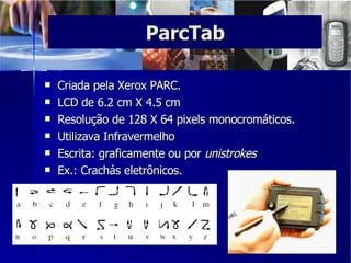 Criada pela Xerox PARC. LCD de 6.2 cm X 4.5 cm  Resolução de 128 X 64 pixels monocromáticos.  Utilizava Infravermelho Escrita: graficamente ou por  unistrokes   Ex.: Crachás eletrônicos.  ParcTab 