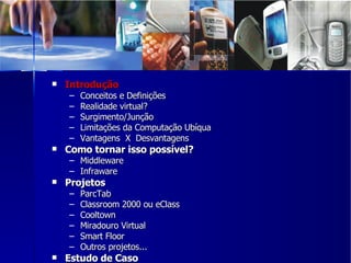 Introdução Conceitos e Definições Realidade virtual? Surgimento/Junção Limitações da Computação Ubíqua Vantagens  X  Desvantagens Como tornar isso possível? Middleware Infraware Projetos  ParcTab Classroom 2000 ou eClass Cooltown Miradouro Virtual Smart Floor Outros projetos... Estudo de Caso 