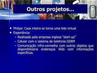 Philips: Casa inteira se torna uma tela virtual  Experiência: Realizada pela empresa inglesa “start-up” Celular com o sistema de telefonia GSRM  Comunicação infra-vermelha com outros objetos que disponibilizaria endereços Web com informações específicas.  Outros projetos... 