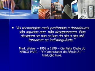 “ As tecnologias mais profundas e duradouras são aquelas que  não desaparecem. Elas dissipam-se nas coisas do dia a dia até tornarem-se indistinguíveis.”  Mark Weiser – 1952 a 1999 – Cientista Chefe do XEROX PARC – “O Computador do Século 21” – tradução livre. 