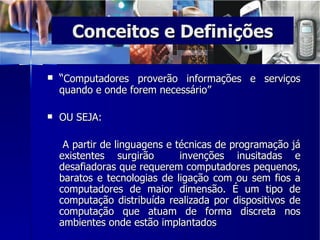 Conceitos e Definições “ Computadores proverão informações e serviços quando e onde forem necessário” OU SEJA:   A partir de linguagens e técnicas de programação já existentes surgirão  invenções inusitadas e desafiadoras que requerem computadores pequenos, baratos e tecnologias de ligação com ou sem fios a computadores de maior dimensão. É um tipo de computação distribuída realizada por dispositivos de computação que atuam de forma discreta nos ambientes onde estão implantados 