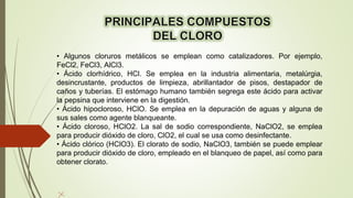 • Algunos cloruros metálicos se emplean como catalizadores. Por ejemplo,
FeCl2, FeCl3, AlCl3.
• Ácido clorhídrico, HCl. Se emplea en la industria alimentaria, metalúrgia,
desincrustante, productos de limpieza, abrillantador de pisos, destapador de
caños y tuberías. El estómago humano también segrega este ácido para activar
la pepsina que interviene en la digestión.
• Ácido hipocloroso, HClO. Se emplea en la depuración de aguas y alguna de
sus sales como agente blanqueante.
• Ácido cloroso, HClO2. La sal de sodio correspondiente, NaClO2, se emplea
para producir dióxido de cloro, ClO2, el cual se usa como desinfectante.
• Ácido clórico (HClO3). El clorato de sodio, NaClO3, también se puede emplear
para producir dióxido de cloro, empleado en el blanqueo de papel, así como para
obtener clorato.
 