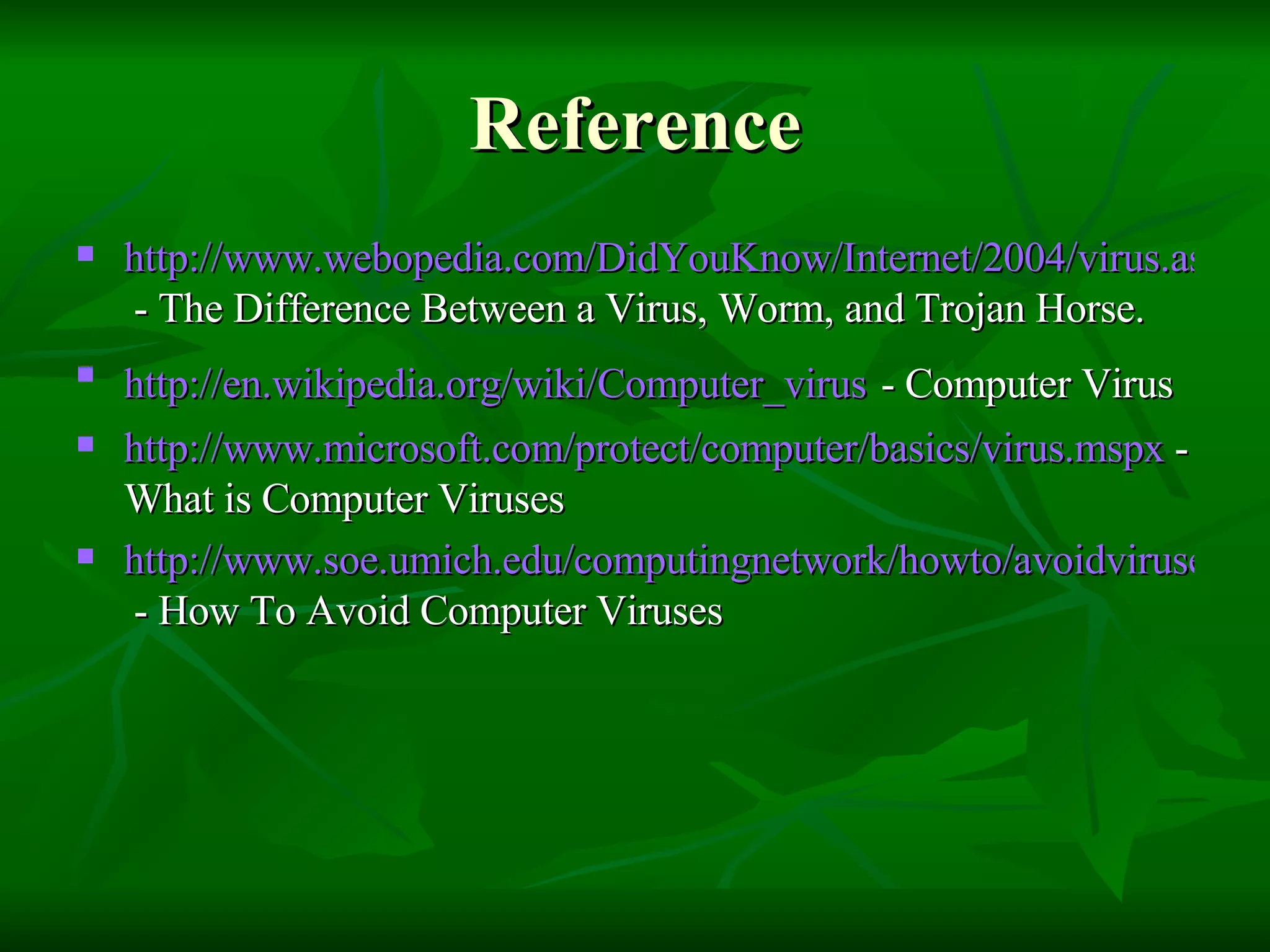 Reference http://www.webopedia.com/DidYouKnow/Internet/2004/virus.asp  - The Difference Between a Virus, Worm, and Trojan Horse. http://en.wikipedia.org/wiki/Computer_virus   - Computer Virus http://www.microsoft.com/protect/computer/basics/virus.mspx  - What is Computer Viruses http://www.soe.umich.edu/computingnetwork/howto/avoidviruses  - How To Avoid Computer Viruses 