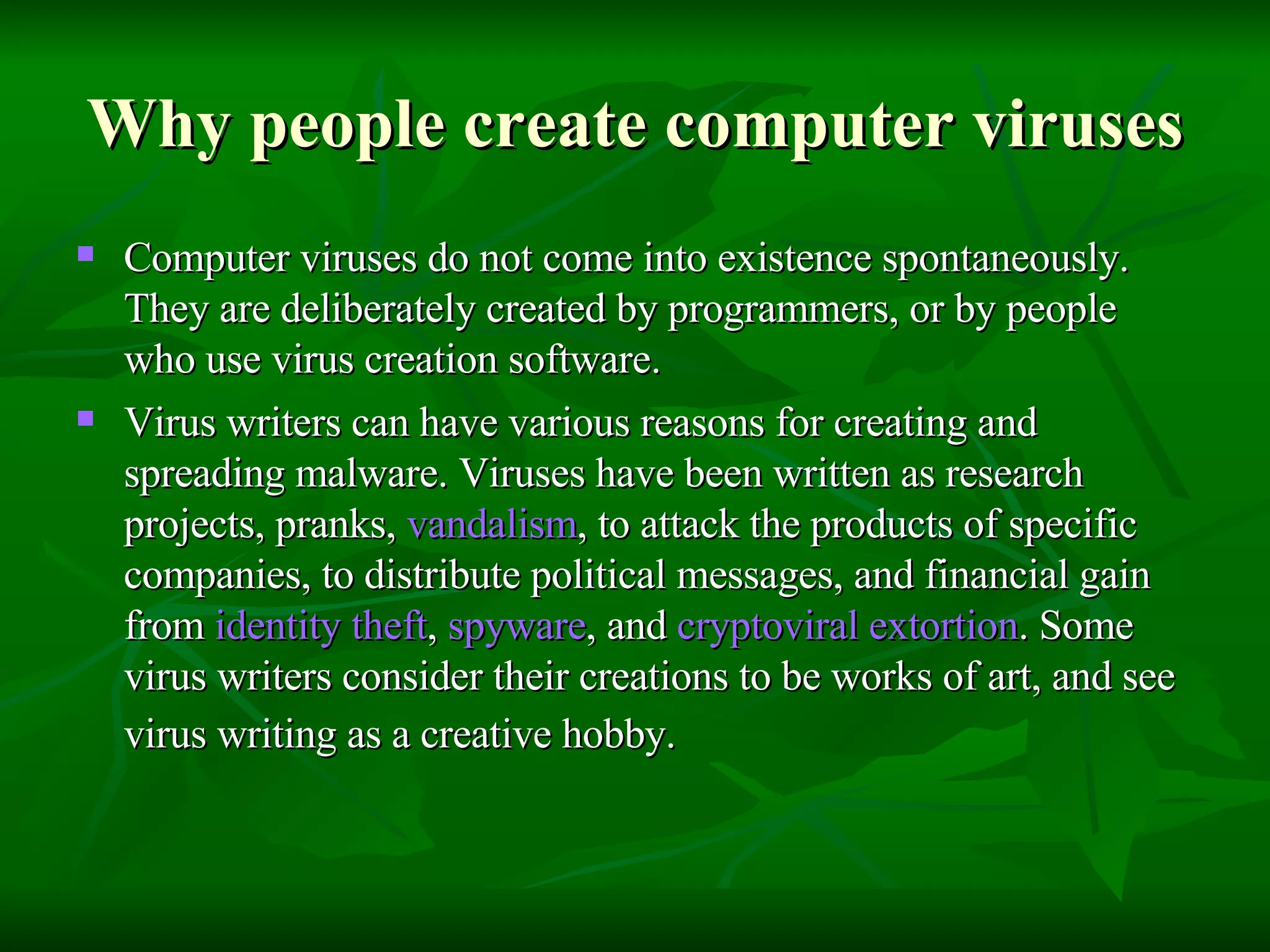 Why people create computer viruses Computer viruses do not come into existence spontaneously. They are deliberately created by programmers, or by people who use virus creation software.  Virus writers can have various reasons for creating and spreading malware. Viruses have been written as research projects, pranks,  vandalism , to attack the products of specific companies, to distribute political messages, and financial gain from  identity theft ,  spyware , and  cryptoviral  extortion . Some virus writers consider their creations to be works of art, and see virus writing as a creative hobby.   