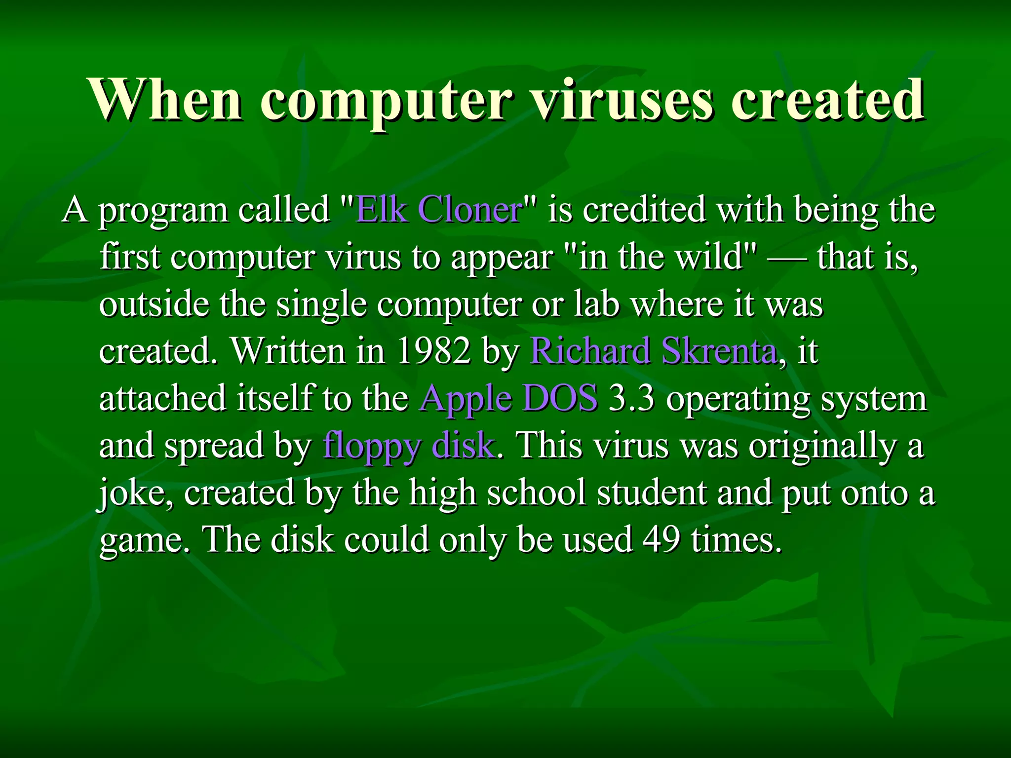 When computer viruses created A program called " Elk  Cloner " is credited with being the first computer virus to appear "in the wild" — that is, outside the single computer or lab where it was created. Written in 1982 by  Richard  Skrenta , it attached itself to the  Apple DOS  3.3 operating system and spread by  floppy disk . This virus was originally a joke, created by the high school student and put onto a game. The disk could only be used 49 times.  
