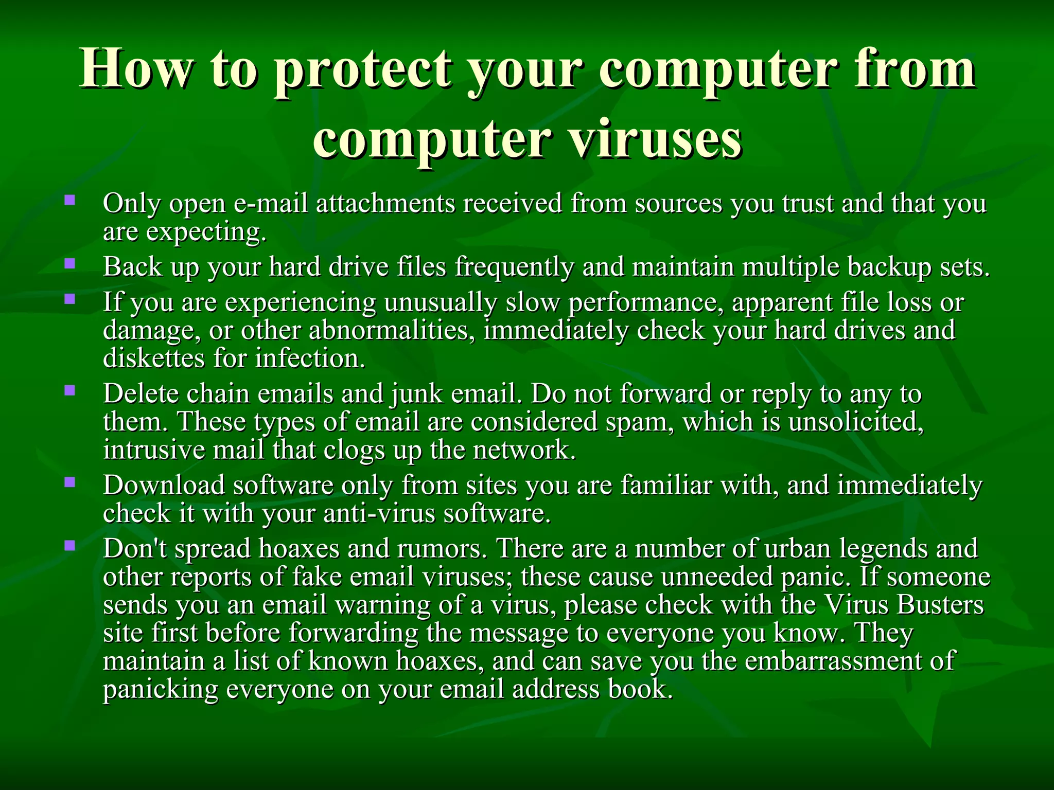 How to protect your computer from computer viruses Only open e-mail attachments received from sources you trust and that you are expecting. Back up your hard drive files frequently and maintain multiple backup sets. If you are experiencing unusually slow performance, apparent file loss or damage, or other abnormalities, immediately check your hard drives and diskettes for infection. Delete chain emails and junk email. Do not forward or reply to any to them. These types of email are considered spam, which is unsolicited, intrusive mail that clogs up the network. Download software only from sites you are familiar with, and immediately check it with your anti-virus software.  Don't spread hoaxes and rumors. There are a number of urban legends and other reports of fake email viruses; these cause unneeded panic. If someone sends you an email warning of a virus, please check with the Virus Busters site first before forwarding the message to everyone you know. They maintain a list of known hoaxes, and can save you the embarrassment of panicking everyone on your email address book. 