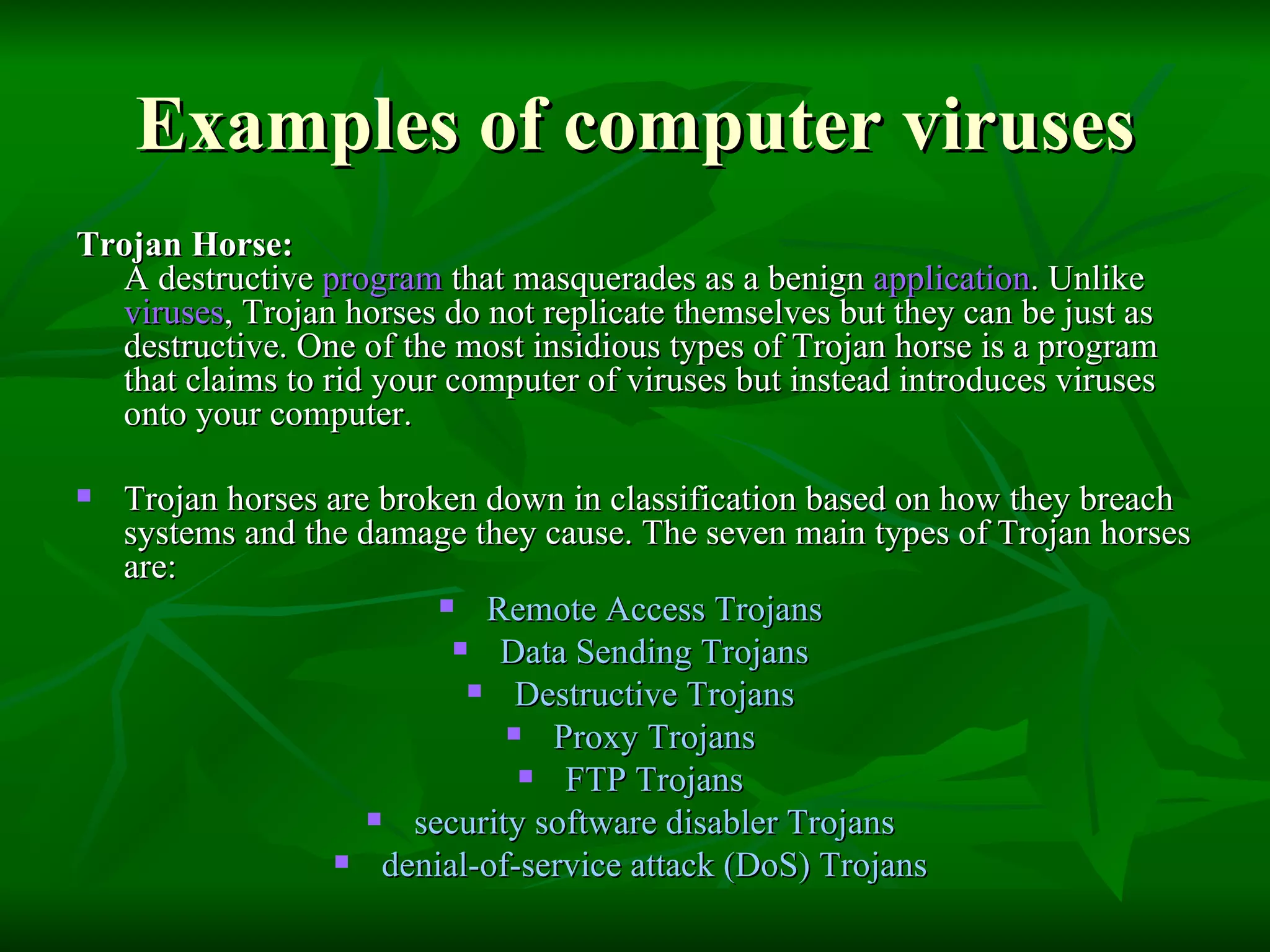 Examples of computer viruses Trojan Horse:  A destructive  program  that masquerades as a benign  application . Unlike  viruses , Trojan horses do not replicate themselves but they can be just as destructive. One of the most insidious types of Trojan horse is a program that claims to rid your computer of viruses but instead introduces viruses onto your computer.  Trojan horses are broken down in classification based on how they breach systems and the damage they cause. The seven main types of Trojan horses are: Remote Access Trojans  Data Sending Trojans  Destructive Trojans  Proxy Trojans  FTP Trojans  security software disabler Trojans  denial-of-service attack (DoS) Trojans  