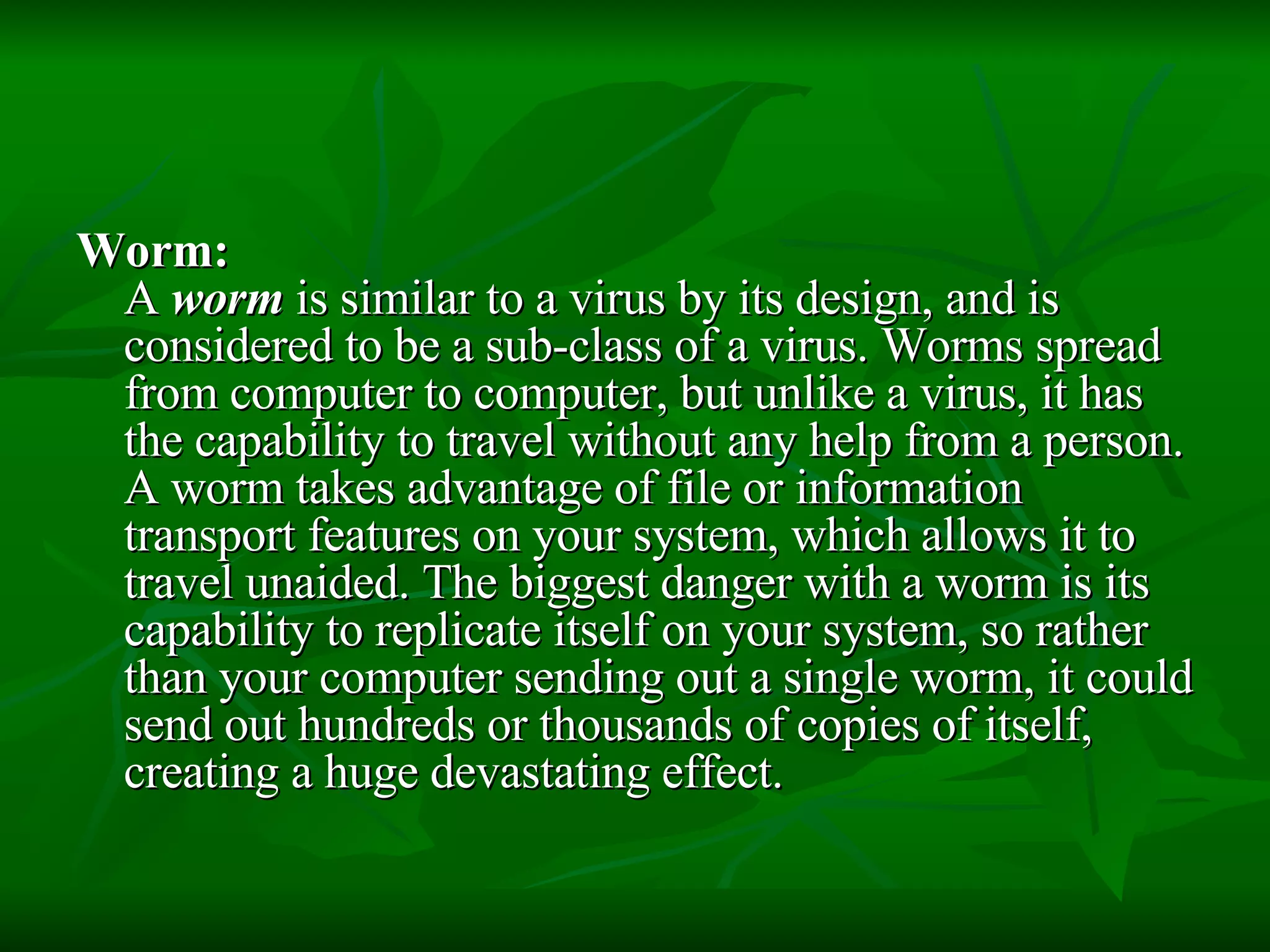 Worm:   A  worm  is similar to a virus by its design, and is considered to be a sub-class of a virus. Worms spread from computer to computer, but unlike a virus, it has the capability to travel without any help from a person. A worm takes advantage of file or information transport features on your system, which allows it to travel unaided. The biggest danger with a worm is its capability to replicate itself on your system, so rather than your computer sending out a single worm, it could send out hundreds or thousands of copies of itself, creating a huge devastating effect.  