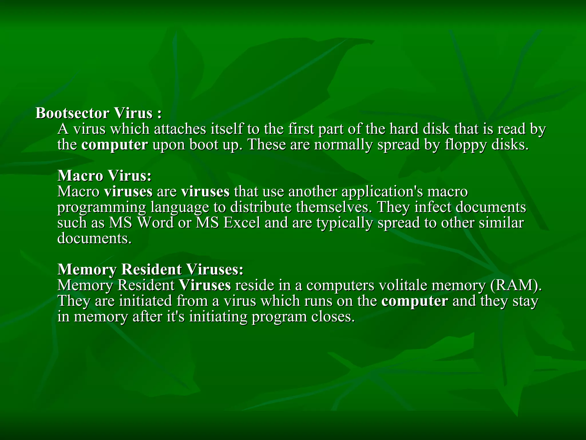 Bootsector Virus :  A virus which attaches itself to the first part of the hard disk that is read by the  computer  upon boot up. These are normally spread by floppy disks.  Macro Virus: Macro  viruses  are  viruses  that use another application's macro programming language to distribute themselves. They infect documents such as MS Word or MS Excel and are typically spread to other similar documents. Memory Resident Viruses: Memory Resident  Viruses  reside in a computers volitale memory (RAM). They are initiated from a virus which runs on the  computer  and they stay in memory after it's initiating program closes.  