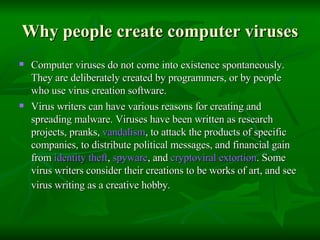 Why people create computer viruses Computer viruses do not come into existence spontaneously. They are deliberately created by programmers, or by people who use virus creation software.  Virus writers can have various reasons for creating and spreading malware. Viruses have been written as research projects, pranks,  vandalism , to attack the products of specific companies, to distribute political messages, and financial gain from  identity theft ,  spyware , and  cryptoviral  extortion . Some virus writers consider their creations to be works of art, and see virus writing as a creative hobby.   