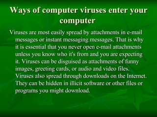 Ways of computer viruses enter your computer  Viruses are most easily spread by attachments in e-mail messages or instant messaging messages. That is why it is essential that you never open e-mail attachments unless you know who it's from and you are expecting it. Viruses can be disguised as attachments of funny images, greeting cards, or audio and video files. Viruses also spread through downloads on the Internet. They can be hidden in illicit software or other files or programs you might download.  