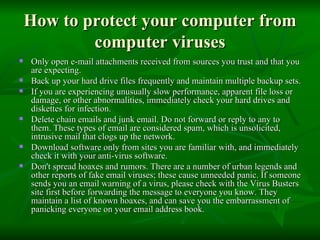 How to protect your computer from computer viruses Only open e-mail attachments received from sources you trust and that you are expecting. Back up your hard drive files frequently and maintain multiple backup sets. If you are experiencing unusually slow performance, apparent file loss or damage, or other abnormalities, immediately check your hard drives and diskettes for infection. Delete chain emails and junk email. Do not forward or reply to any to them. These types of email are considered spam, which is unsolicited, intrusive mail that clogs up the network. Download software only from sites you are familiar with, and immediately check it with your anti-virus software.  Don't spread hoaxes and rumors. There are a number of urban legends and other reports of fake email viruses; these cause unneeded panic. If someone sends you an email warning of a virus, please check with the Virus Busters site first before forwarding the message to everyone you know. They maintain a list of known hoaxes, and can save you the embarrassment of panicking everyone on your email address book. 