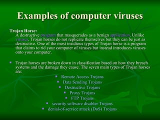 Examples of computer viruses Trojan Horse:  A destructive  program  that masquerades as a benign  application . Unlike  viruses , Trojan horses do not replicate themselves but they can be just as destructive. One of the most insidious types of Trojan horse is a program that claims to rid your computer of viruses but instead introduces viruses onto your computer.  Trojan horses are broken down in classification based on how they breach systems and the damage they cause. The seven main types of Trojan horses are: Remote Access Trojans  Data Sending Trojans  Destructive Trojans  Proxy Trojans  FTP Trojans  security software disabler Trojans  denial-of-service attack (DoS) Trojans  