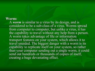 Worm:   A  worm  is similar to a virus by its design, and is considered to be a sub-class of a virus. Worms spread from computer to computer, but unlike a virus, it has the capability to travel without any help from a person. A worm takes advantage of file or information transport features on your system, which allows it to travel unaided. The biggest danger with a worm is its capability to replicate itself on your system, so rather than your computer sending out a single worm, it could send out hundreds or thousands of copies of itself, creating a huge devastating effect.  