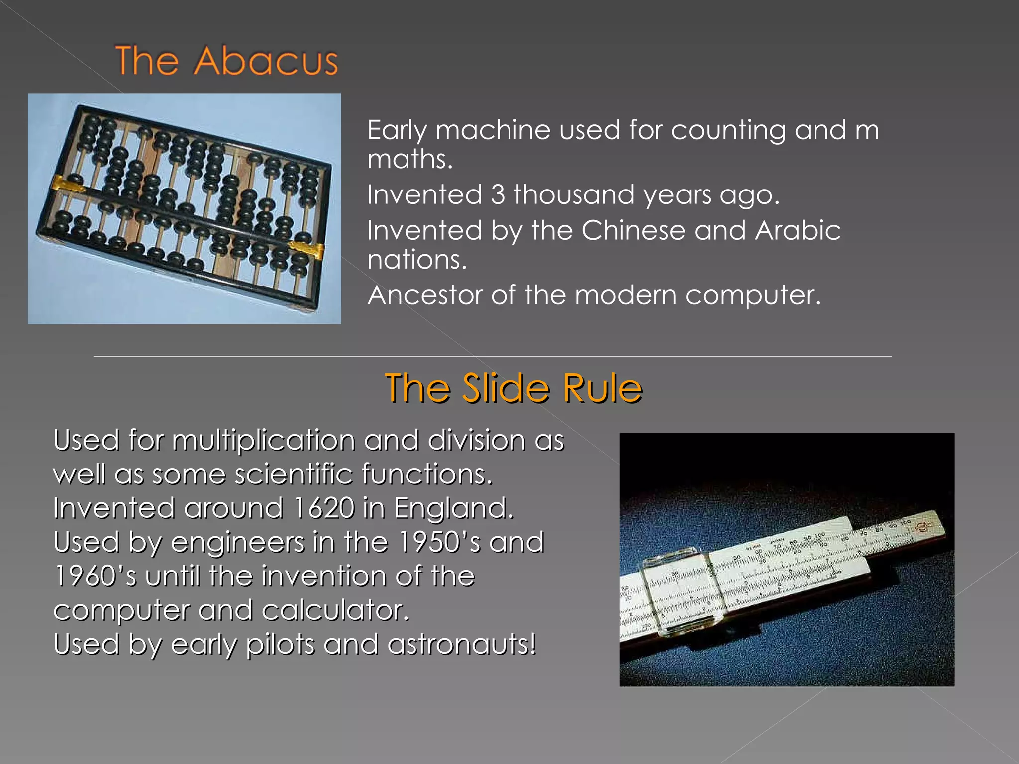 Early machine used for counting and m maths. Invented 3 thousand years ago. Invented by the Chinese and Arabic  nations. Ancestor of the modern computer. The Slide Rule Used for multiplication and division as well as some scientific functions. Invented around 1620 in England. Used by engineers in the 1950’s and 1960’s until the invention of the computer and calculator. Used by early pilots and astronauts! 