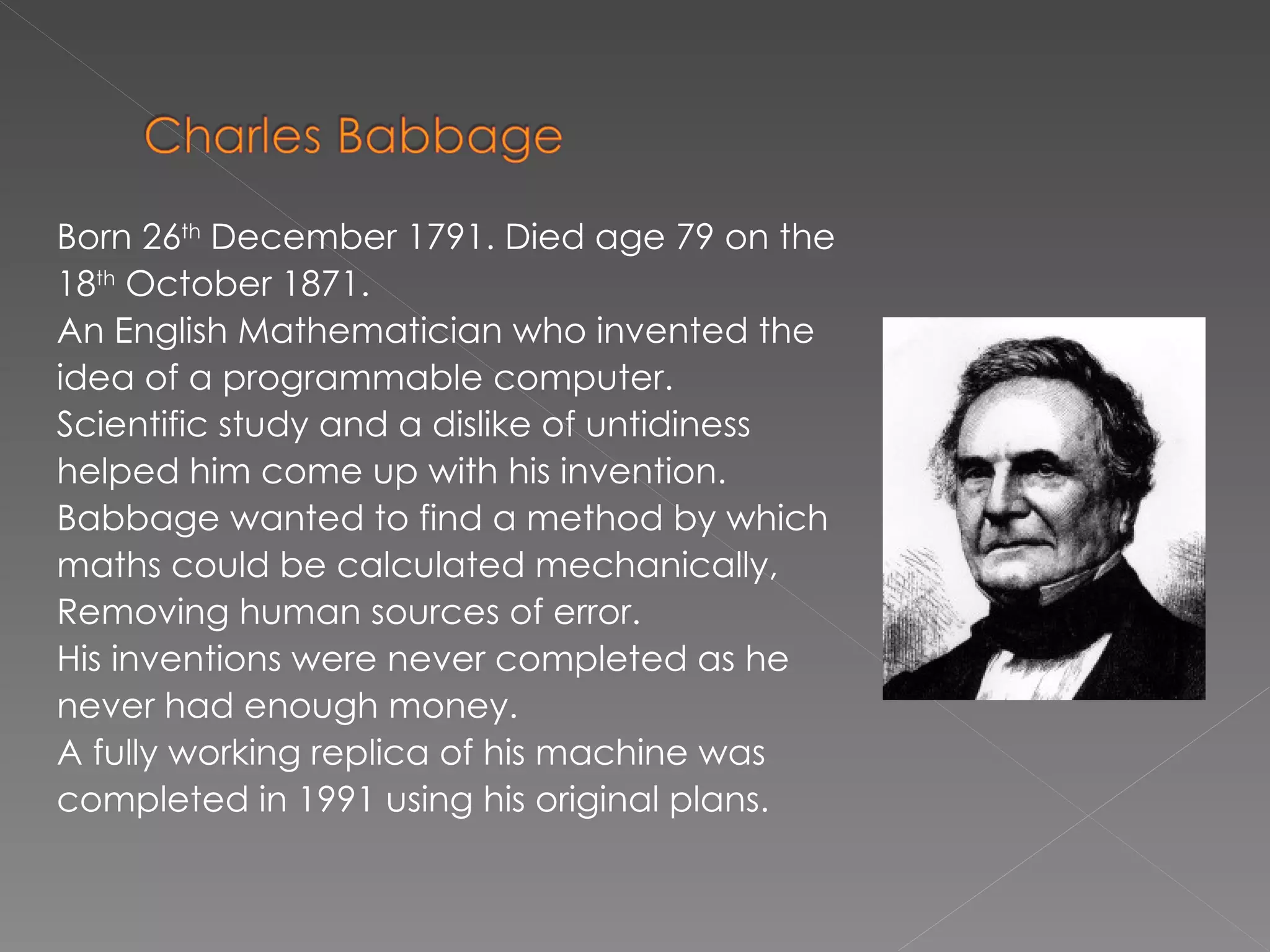 Born 26 th  December 1791. Died age 79 on the 18 th  October 1871.  An English Mathematician who invented the idea of a programmable computer.  Scientific study and a dislike of untidiness helped him come up with his invention. Babbage wanted to find a method by which maths could  be calculated mechanically, Removing human sources of error. His inventions were never completed as he never had enough money. A fully working replica of his machine was  completed in 1991 using his original plans. 