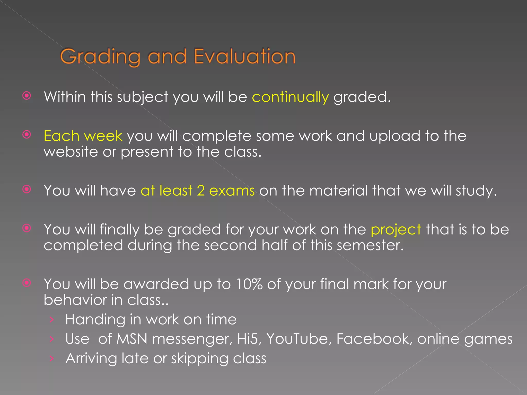 Within this subject you will be  continually  graded. Each week  you will complete some work and upload to the website or present to the class. You will have  at least 2 exams  on the material that we will study. You will finally be graded for your work on the  project  that is to be completed during the second half of this semester. You will be awarded up to 10% of your final mark for your behavior in class.. Handing in work on time Use  of MSN messenger, Hi5, YouTube, Facebook, online games Arriving late or skipping class 