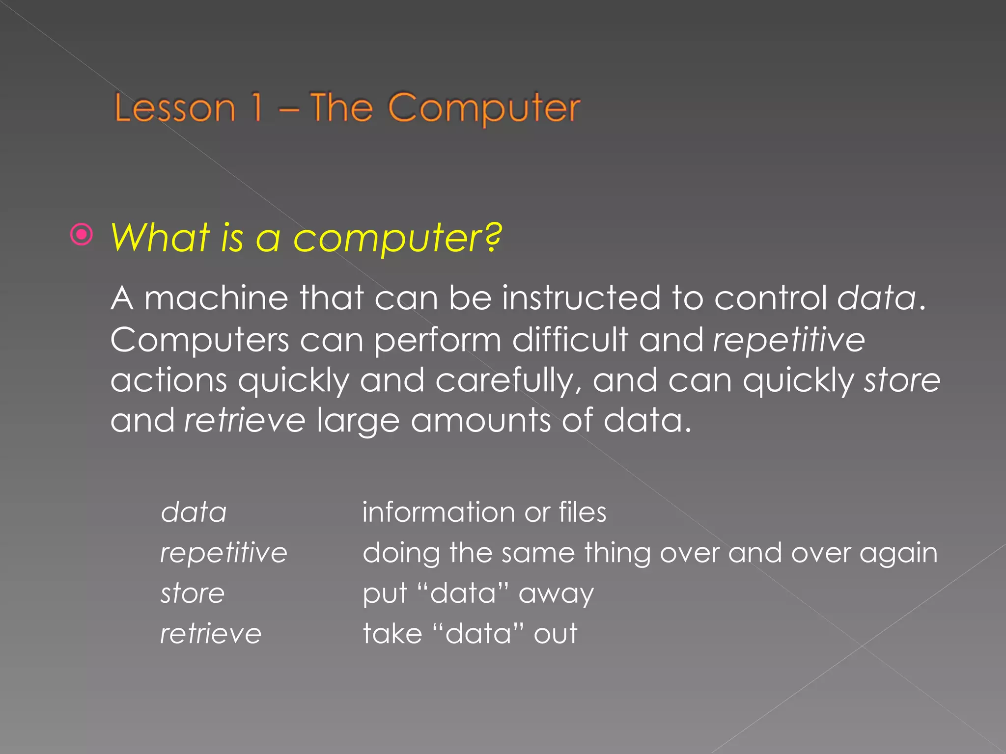 What is a computer? A machine that can be  instructed  to  control   data . Computers can perform  difficult  and  repetitive   actions  quickly  and   carefully,  and can quickly  store  and  retrieve  large amounts of data. data information or files repetitive  doing the same thing over and over again store  put “data” away retrieve   take “data” out 