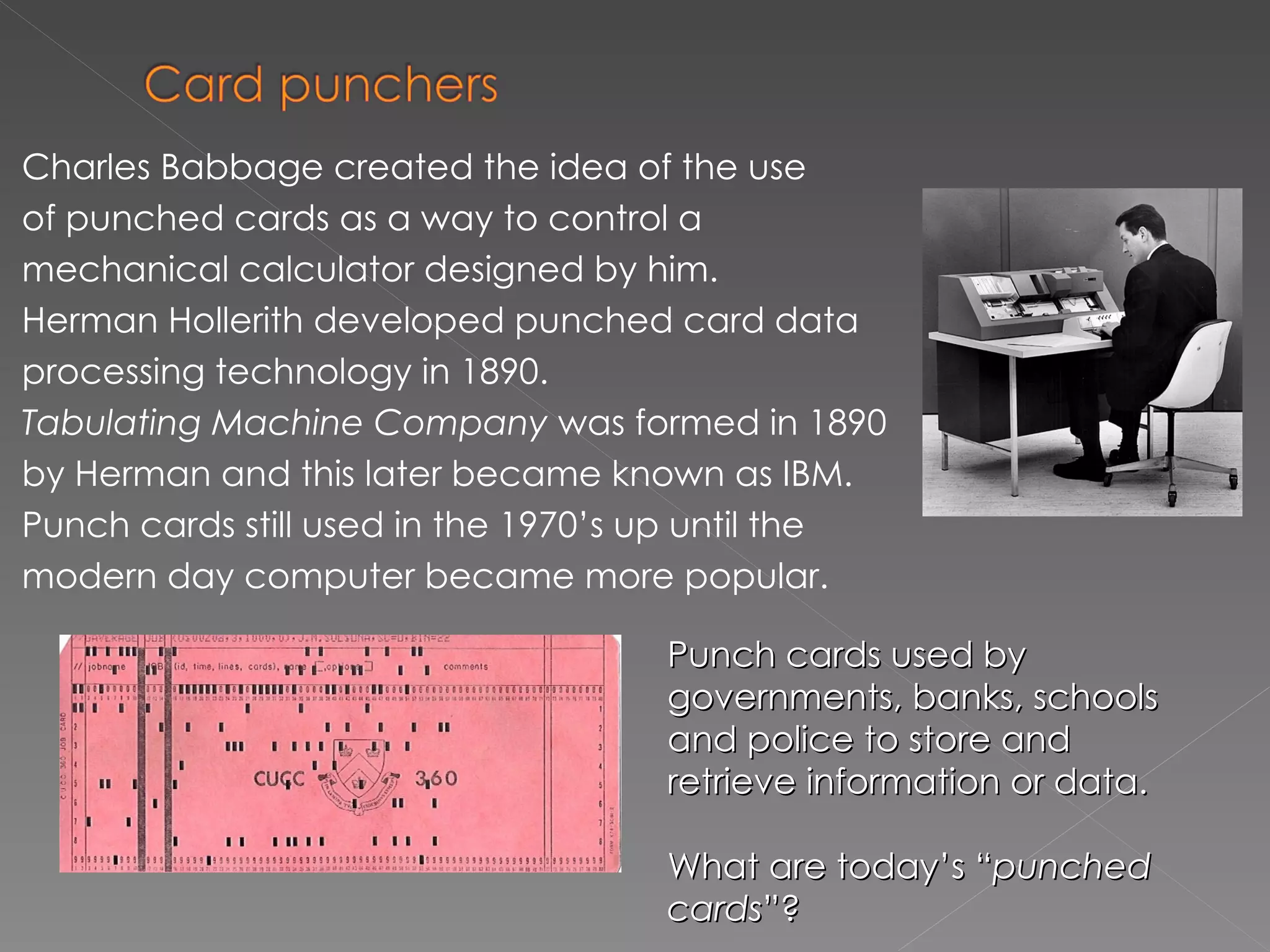 Charles Babbage created  the idea of the use of punched cards as a way to control a   mechanical calculator designed by him. Herman Hollerith developed punched card data processing technology  in  1890 . Tabulating Machine Company   was formed in 1890 by Herman and this later became known as  IBM . Punch cards still used in the 1970’s up until the modern day computer became more popular.  Punch cards used by governments, banks, schools and police to store and retrieve information or data. What are today’s “ punched cards ”? 