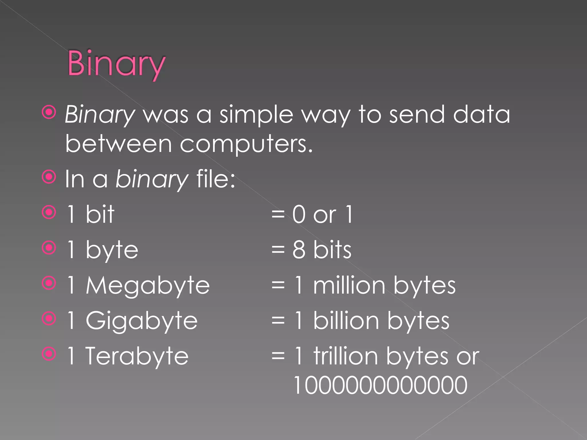 Binary  was a simple way to send data between computers. In a  binary  file: 1 bit  = 0 or 1 1 byte  = 8 bits 1 Megabyte  = 1 million bytes 1 Gigabyte = 1 billion bytes 1 Terabyte = 1 trillion bytes or    1000000000000 
