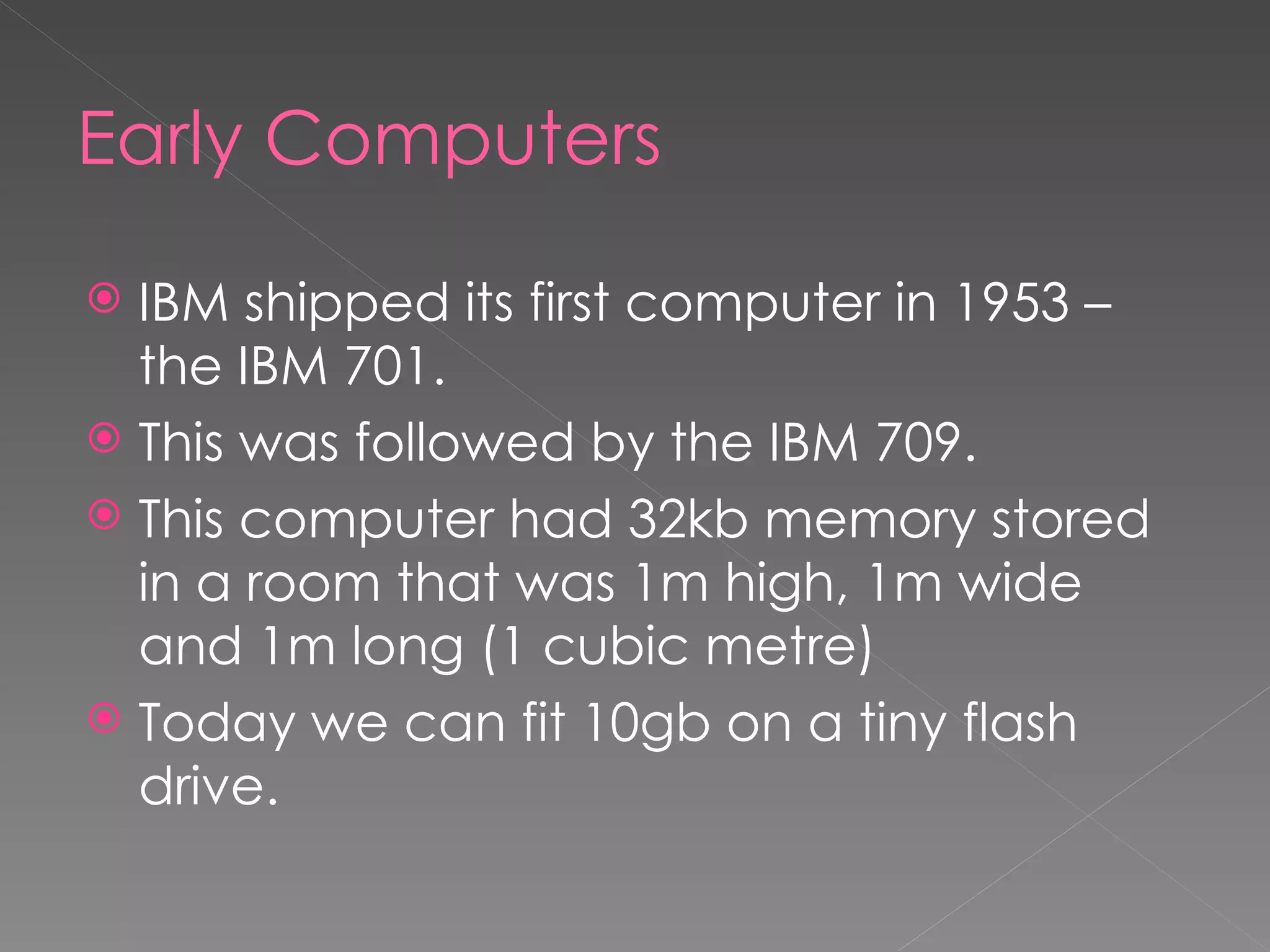 Early Computers IBM shipped its first computer in 1953 – the IBM 701. This was followed by the IBM 709. This computer had 32kb memory stored in a room that was 1m high, 1m wide and 1m long (1 cubic metre)  Today we can fit 10gb on a tiny flash drive. 