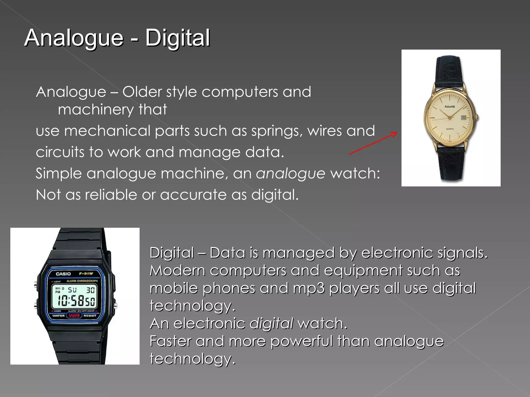 Analogue – Older style computers and machinery that use mechanical parts such as springs, wires and circuits to work and manage data.  Simple analogue machine, an  analogue  watch: Not as reliable or accurate as digital.  Digital – Data is managed by electronic signals. Modern computers and equipment such as mobile phones and mp3 players all use digital technology. An electronic  digital  watch. Faster and more powerful than analogue technology. Analogue - Digital 