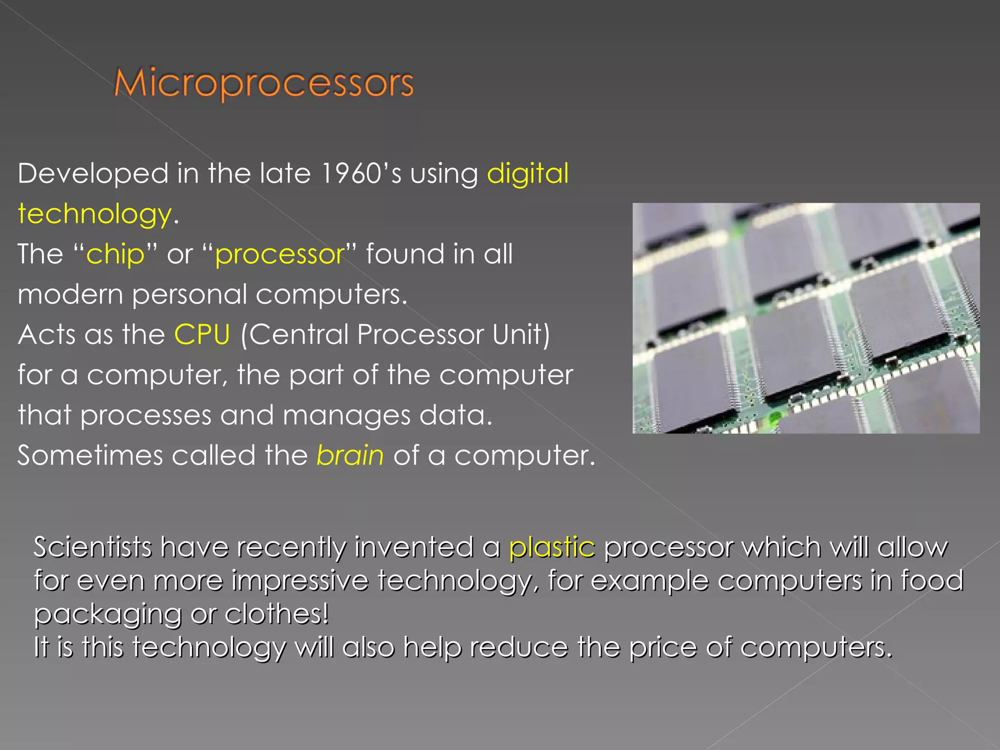Developed in the late 1960’s using  digital technology . The “ chip ” or “ processor ” found in all modern personal computers. Acts as the  CPU  (Central Processor Unit) for a computer, the part of the computer that processes and manages data. Sometimes called the  brain  of a computer. Scientists have recently invented a  plastic  processor which will allow for even more impressive technology, for example computers in food packaging or clothes! It is this technology will also help reduce the price of computers. 