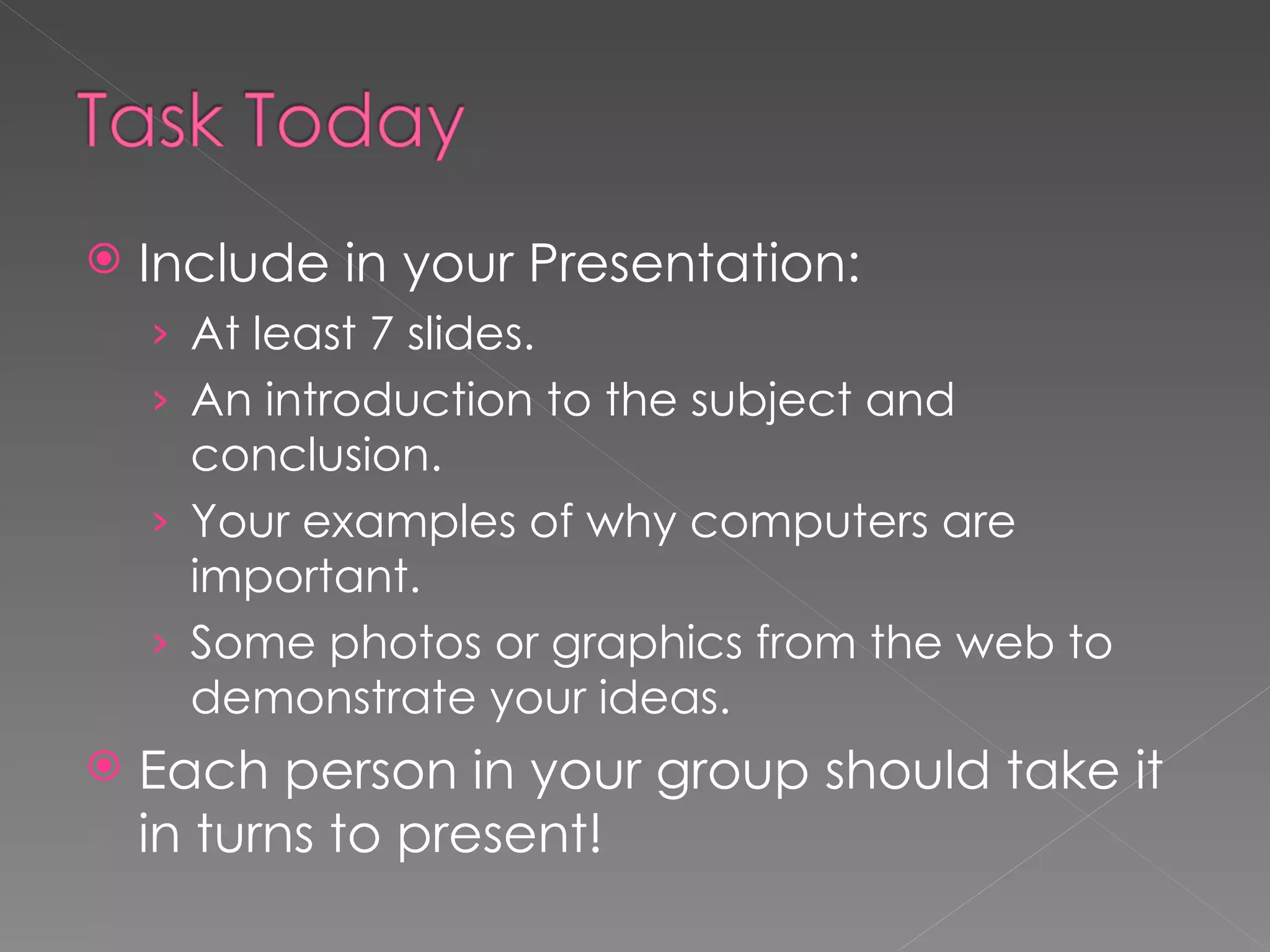 Include in your Presentation: At least 7 slides. An introduction to the subject and conclusion. Your examples of why computers are important. Some photos or graphics from the web to demonstrate your ideas. Each person in your group should take it in turns to present! 