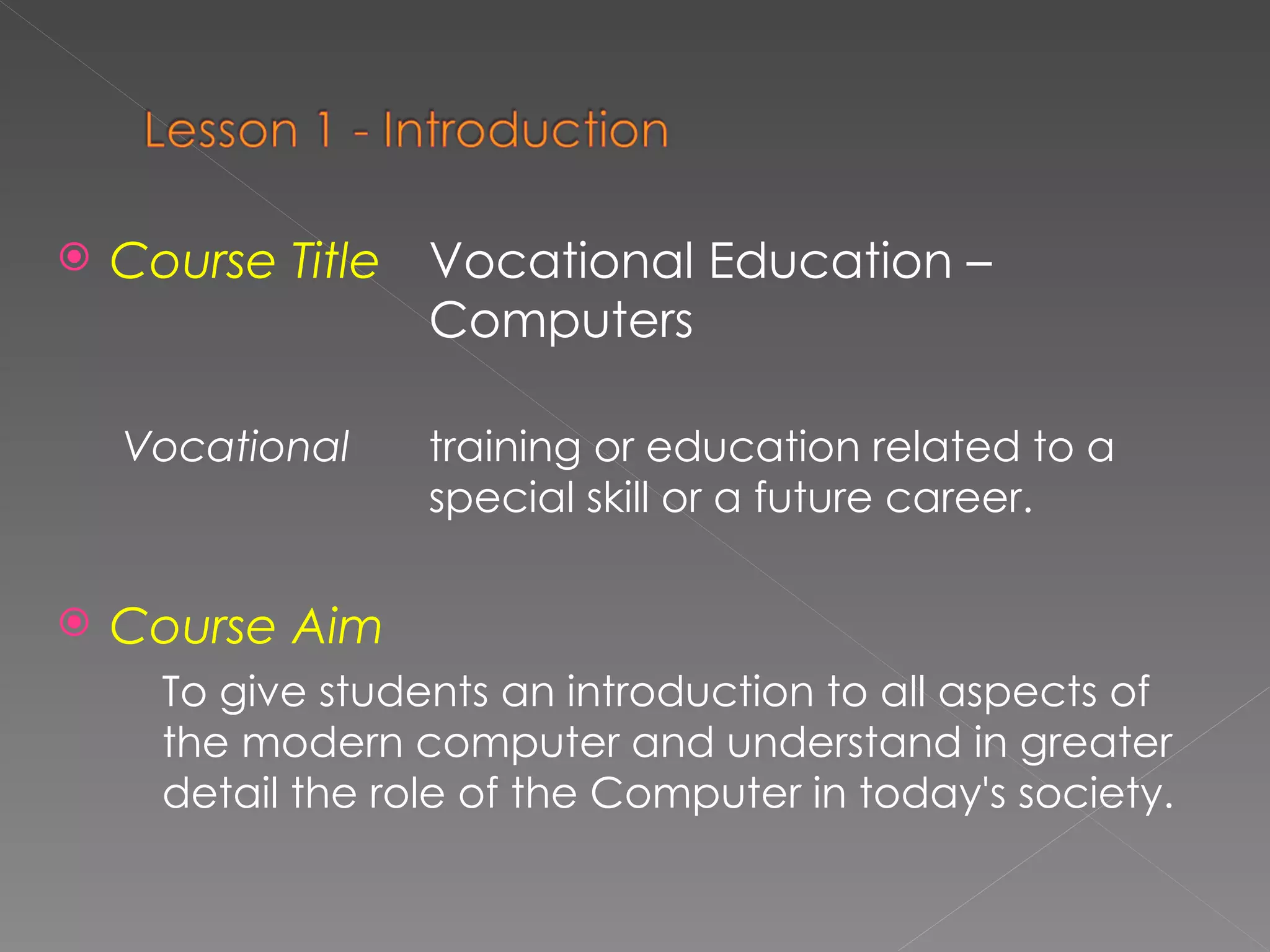Course Title   Vocational Education –  Computers Vocational   training or education related to a  special skill or a future career. Course Aim   To give students   an introduction to all aspects of the modern computer and understand in greater detail the role of the Computer in today's society.  