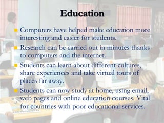 EducationComputers have helped make education more interesting and easier for students.Research can be carried out in minutes thanks to computers and the internet.Students can learn about different cultures, share experiences and take virtual tours of places far away.Students can now study at home, using email, web pages and online education courses. Vital for countries with poor educational services.