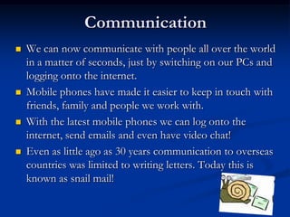 CommunicationWe can now communicate with people all over the world in a matter of seconds, just by switching on our PCs and logging onto the internet.Mobile phones have made it easier to keep in touch with friends, family and people we work with.With the latest mobile phones we can log onto the internet, send emails and even have video chat!Even as little ago as 30 years communication to overseas countries was limited to writing letters. Today this is known as snail mail!