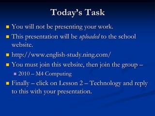 Today’s TaskYou will not be presenting your work.This presentation will be uploaded to the school website.http://www.english-study.ning.com/You must join this website, then join the group – 2010 – M4 ComputingFinally – click on Lesson 2 – Technology and reply to this with your presentation.