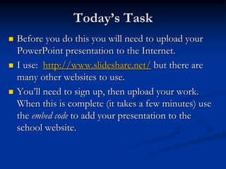 Today’s TaskBefore you do this you will need to upload your PowerPoint presentation to the Internet.I use:  http://www.slideshare.net/ but there are many other websites to use.You’ll need to sign up, then upload your work. When this is complete (it takes a few minutes) use the embed code to add your presentation to the school website.