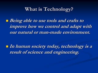 What is Technology?Being able to use tools and crafts to improve how we control and adapt with our natural or man-made environment.In human society today, technology is a result of science and engineering.