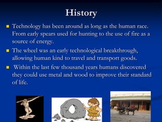 HistoryTechnology has been around as long as the human race. From early spears used for hunting to the use of fire as a source of energy.The wheel was an early technological breakthrough, allowing human kind to travel and transport goods. Within the last few thousand years humans discovered they could use metal and wood to improve their standard of life.