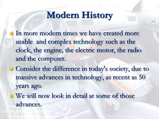 Modern HistoryIn more modern times we have created more usable  and complex technology such as the clock, the engine, the electric motor, the radio and the computer.Consider the difference in today's society, due to massive advances in technology, as recent as 50 years ago.We will now look in detail at some of those advances.