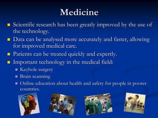 MedicineScientific research has been greatly improved by the use of the technology.Data can be analysed more accurately and faster, allowing for improved medical care. Patients can be treated quickly and expertly. Important technology in the medical field:Keyhole surgeryBrain scanningOnline education about health and safety for people in poorer countries.