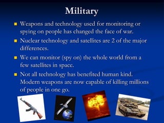MilitaryWeapons and technology used for monitoring or spying on people has changed the face of war.Nuclear technology and satellites are 2 of the major differences.We can monitor (spy on) the whole world from a few satellites in space.Not all technology has benefited human kind. Modern weapons are now capable of killing millions of people in one go.