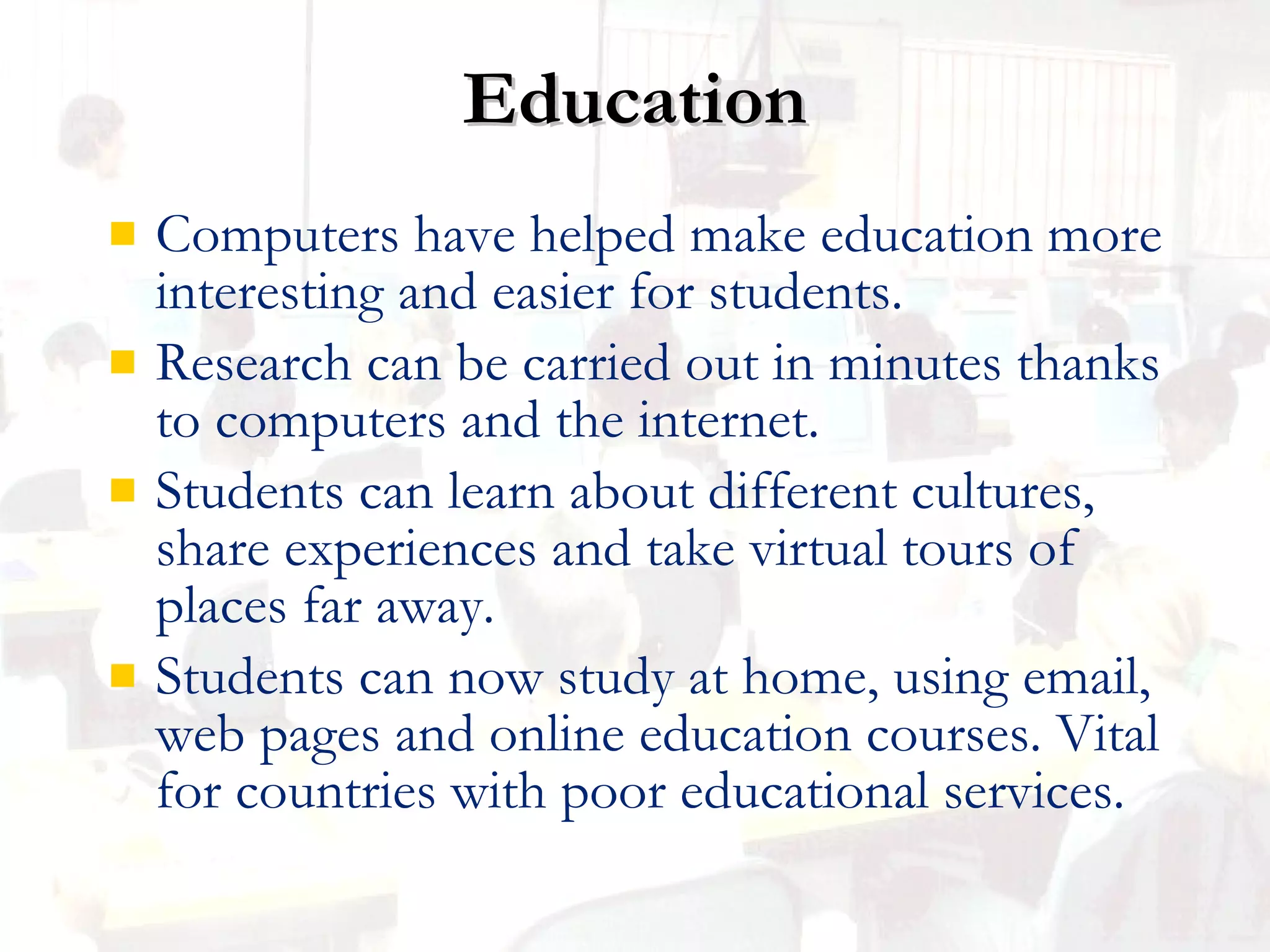 Education Computers have helped make education more interesting and easier for students. Research can be carried out in minutes thanks to computers and the internet. Students can learn about different cultures, share experiences and take virtual tours of places far away. Students can now study at home, using email, web pages and online education courses.  Vital for countries with poor educational services. 