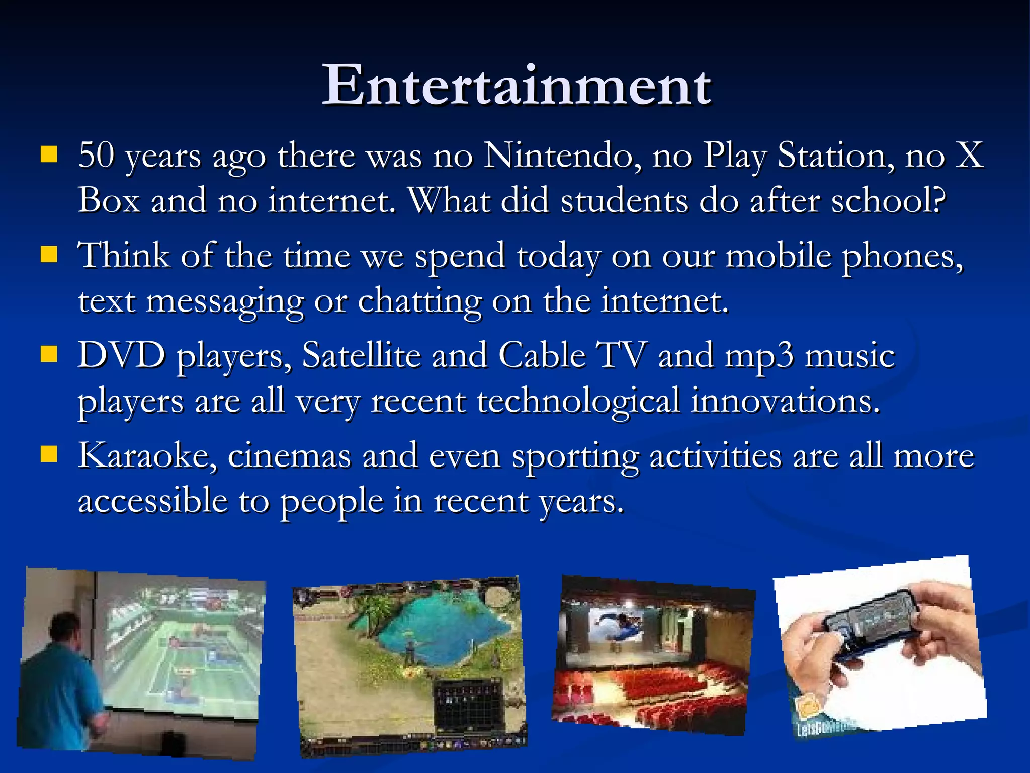 Entertainment 50 years ago there was no Nintendo, no Play Station, no X Box and no internet. What did students do after school? Think of the time we spend today on our mobile phones, text messaging or chatting on the internet. DVD players, Satellite and Cable TV and mp3 music players are all very recent technological innovations. Karaoke, cinemas and even sporting activities are all more accessible to people in recent years. 