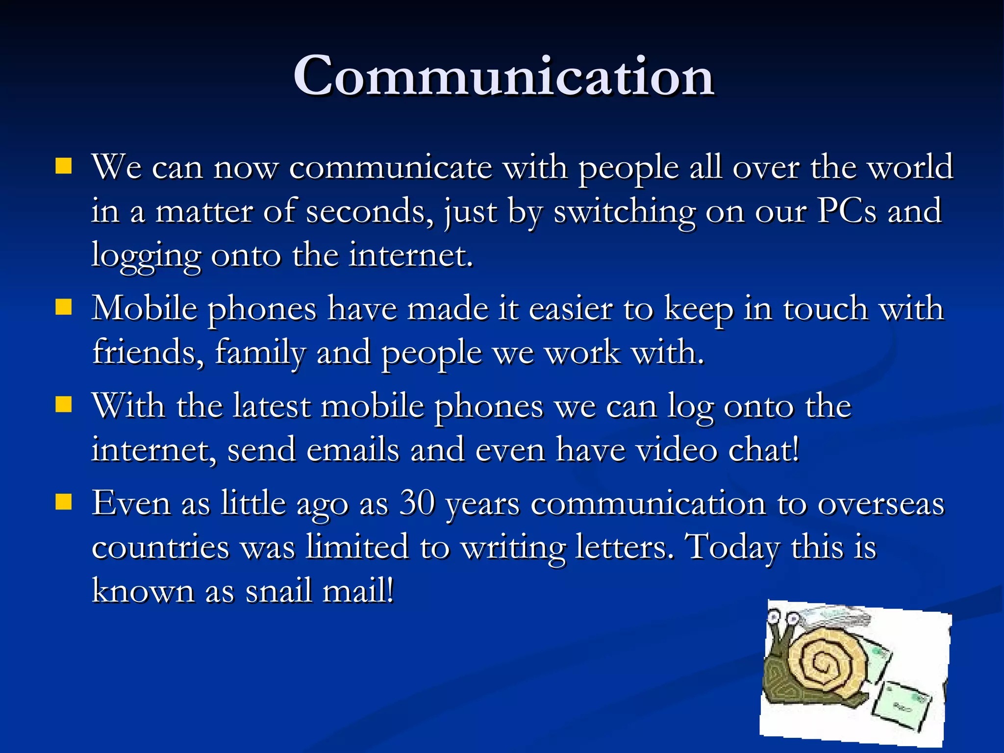 Communication We can now communicate with people all over the world in a matter of seconds, just by switching on our PCs and logging onto the internet. Mobile phones have made it easier to keep in touch with friends, family and people we work with. With the latest mobile phones we can log onto the internet, send emails and even have video chat! Even as little ago as 30 years communication to overseas countries was limited to writing letters. Today this is known as snail mail! 