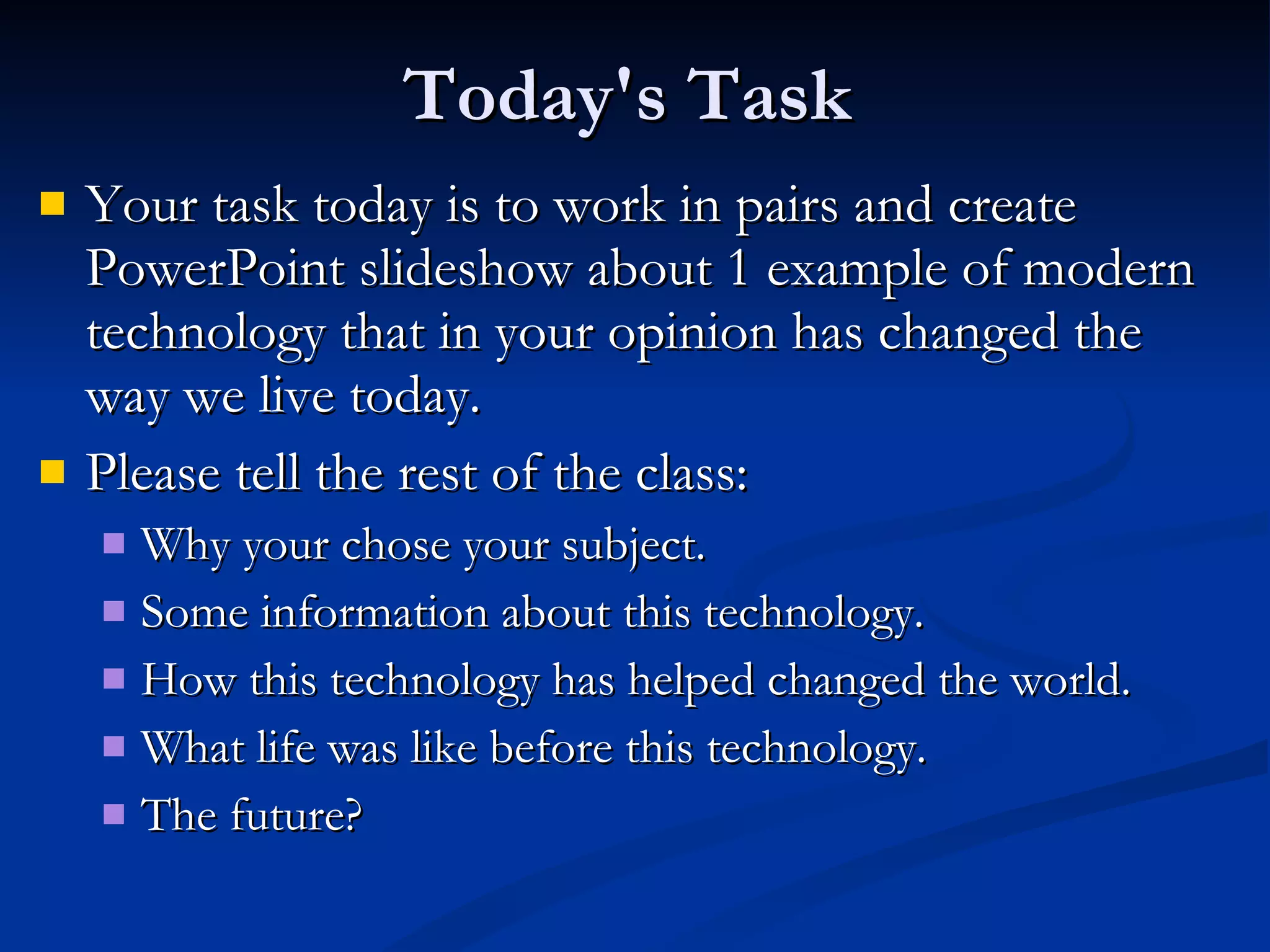 Today's Task Your task today is to work in pairs and create PowerPoint slideshow about 1 example of modern technology that in your opinion has changed the way we live today. Please tell the rest of the class: Why your chose your subject. Some information about this technology. How this technology has helped changed the world. What life was like before this technology. The future? 