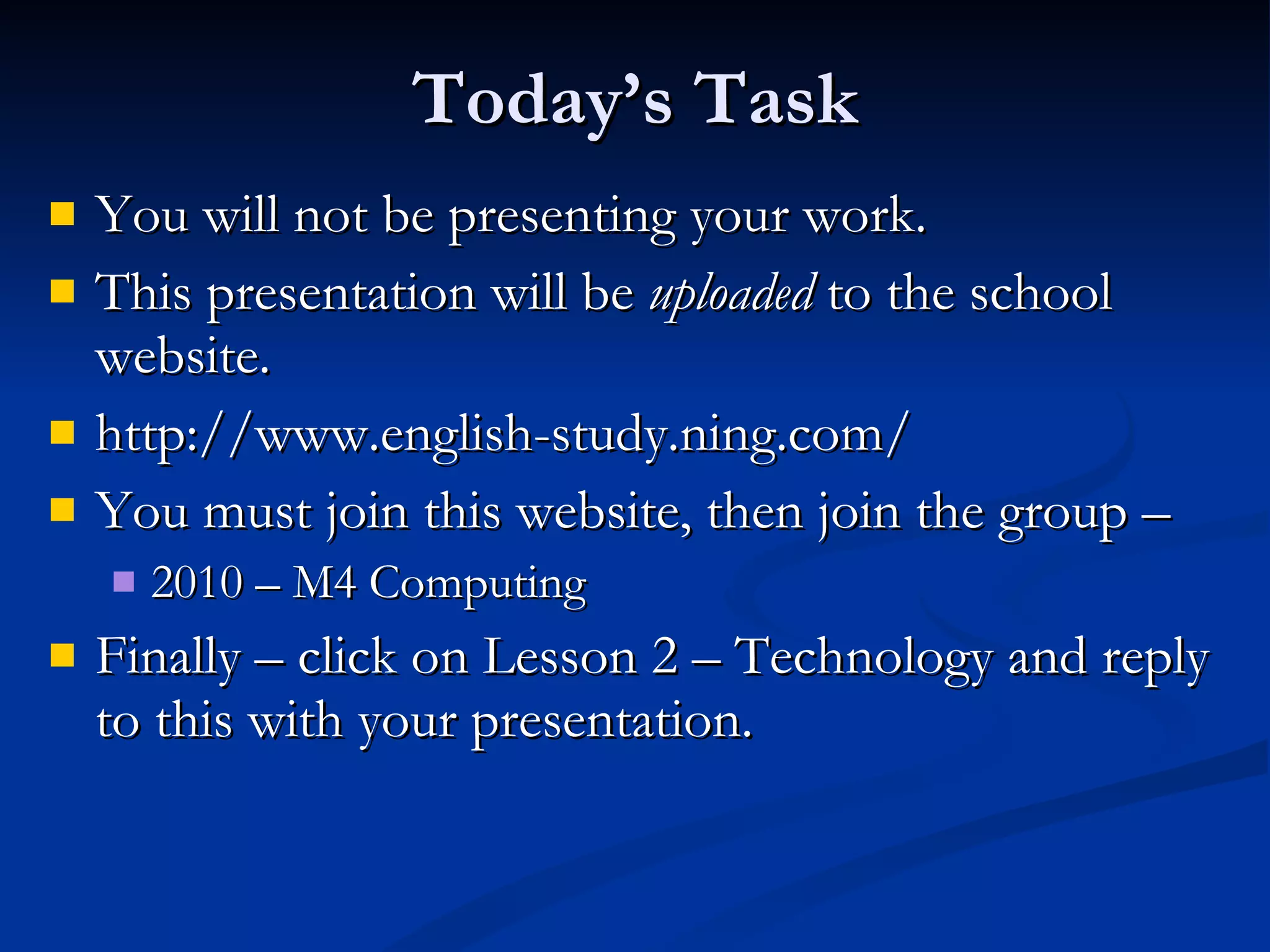Today’s Task You will not be presenting your work. This presentation will be  uploaded  to the school website. http://www.english-study.ning.com/ You must join this website, then join the group –  2010 – M4 Computing Finally – click on Lesson 2 – Technology and reply to this with your presentation. 