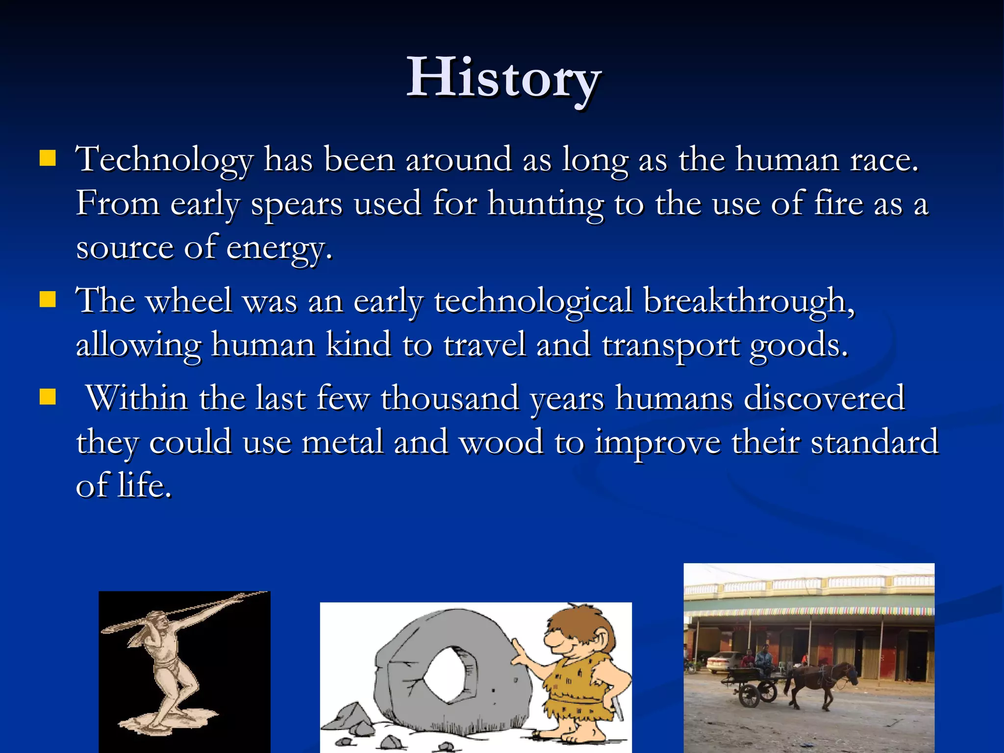 History Technology has been around as long as the human race. From early spears used for hunting to the use of fire as a source of energy. The wheel was an early technological breakthrough, allowing human kind to travel and transport goods. Within the last few thousand years humans discovered they could use metal and wood to improve their standard of life. 